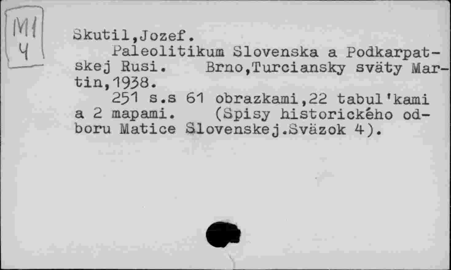 ﻿Skutil,Jozef.
Paleolitikum Slovenska a Podkarpat-skej Rusi. Brno,Turciansky sväty Mar tin,1938.
251 s.s 61 obrazkami,22 tabul’kami a 2 mapami. (Spisy historickeho od-boru Matice Slovenskej.Sväzok 4).